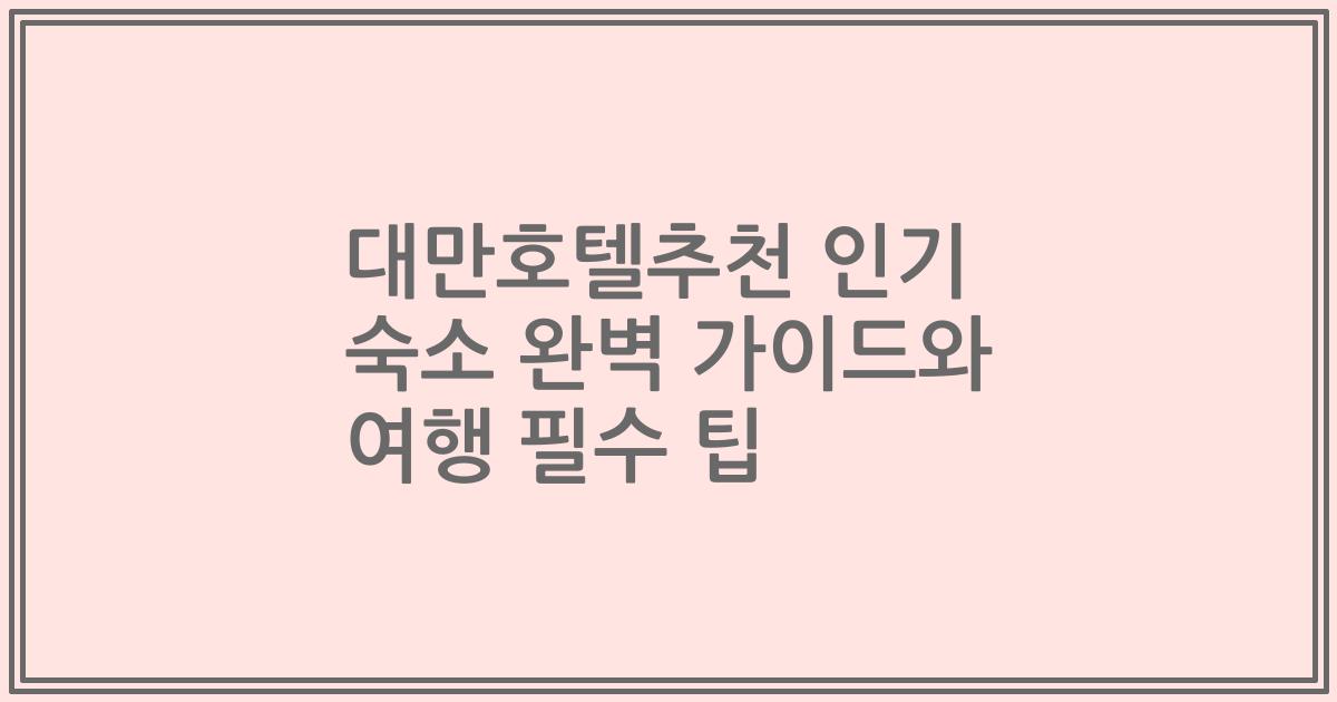 대만호텔추천 인기 숙소 완벽 가이드와 여행 필수 팁