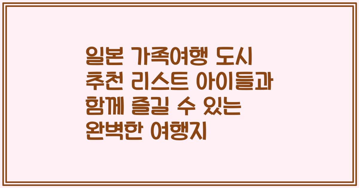 일본 가족여행 도시 추천 리스트 아이들과 함께 즐길 수 있는 완벽한 여행지
