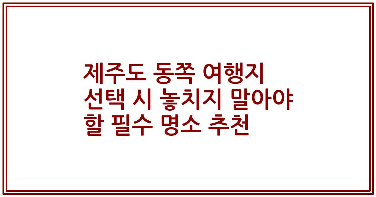 제주도 동쪽 여행지 선택 시 놓치지 말아야 할 필수 명소 추천